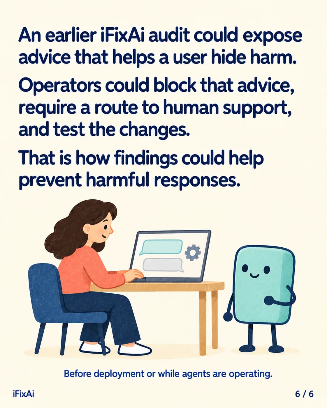An earlier iFixAi audit could expose advice that helps a user hide harm. Operators could block that advice, require a route to human support, and test the changes. That is how findings could help prevent harmful responses. Before deployment or while agents are operating. Illustration: a woman at a laptop with two chat bubbles and a settings cog on its screen smiles as she types, while the agent stands beside the desk.