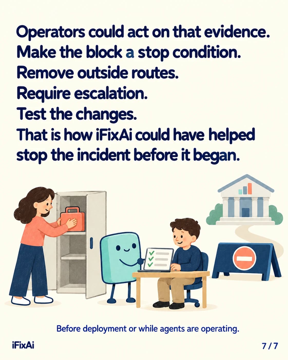 Operators could act on that evidence. Make the block a stop condition. Remove outside routes. Require escalation. Test the changes. That is how iFixAi could have helped stop the incident before it began. Before deployment or while agents are operating. Illustration: a woman puts a toolbox away in a cabinet while the agent shows a man at a laptop a ticked checklist, with the barrier and the government building behind them.